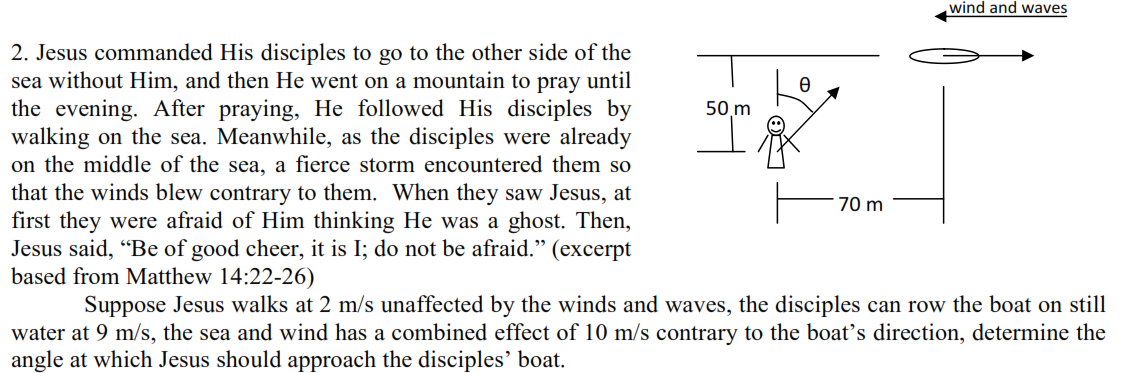 wind and waves
2. Jesus commanded His disciples to go to the other side of the
sea without Him, and then He went on a mountain to pray until
the evening. After praying, He followed His disciples by
walking on the sea. Meanwhile, as the disciples were already
on the middle of the sea, a fierce storm encountered them so
that the winds blew contrary to them. When they saw Jesus, at
first they were afraid of Him thinking He was a ghost. Then,
Jesus said, “Be of good cheer, it is I; do not be afraid." (excerpt
based from Matthew 14:22-26)
50 m
70 m
Suppose Jesus walks at 2 m/s unaffected by the winds and waves, the disciples can row the boat on still
water at 9 m/s, the sea and wind has a combined effect of 10 m/s contrary to the boat's direction, determine the
angle at which Jesus should approach the disciples' boat.
