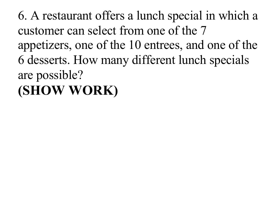 6. A restaurant offers a lunch special in which a
customer can select from one of the 7
appetizers, one of the 10 entrees, and one of the
6 desserts. How many different lunch specials
are possible?
(SHOW WORK)
