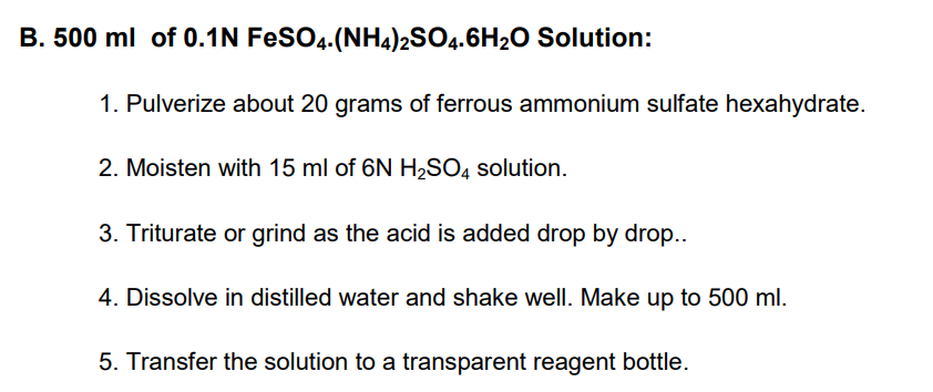 B. 500 ml of 0.1N FeSO4.(NH4)2SO4.6H2O Solution:
1. Pulverize about 20 grams of ferrous ammonium sulfate hexahydrate.
2. Moisten with 15 ml of 6N H2SO4 solution.
3. Triturate or grind as the acid is added drop by drop..
4. Dissolve in distilled water and shake well. Make up to 500 ml.
5. Transfer the solution to a transparent reagent bottle.
