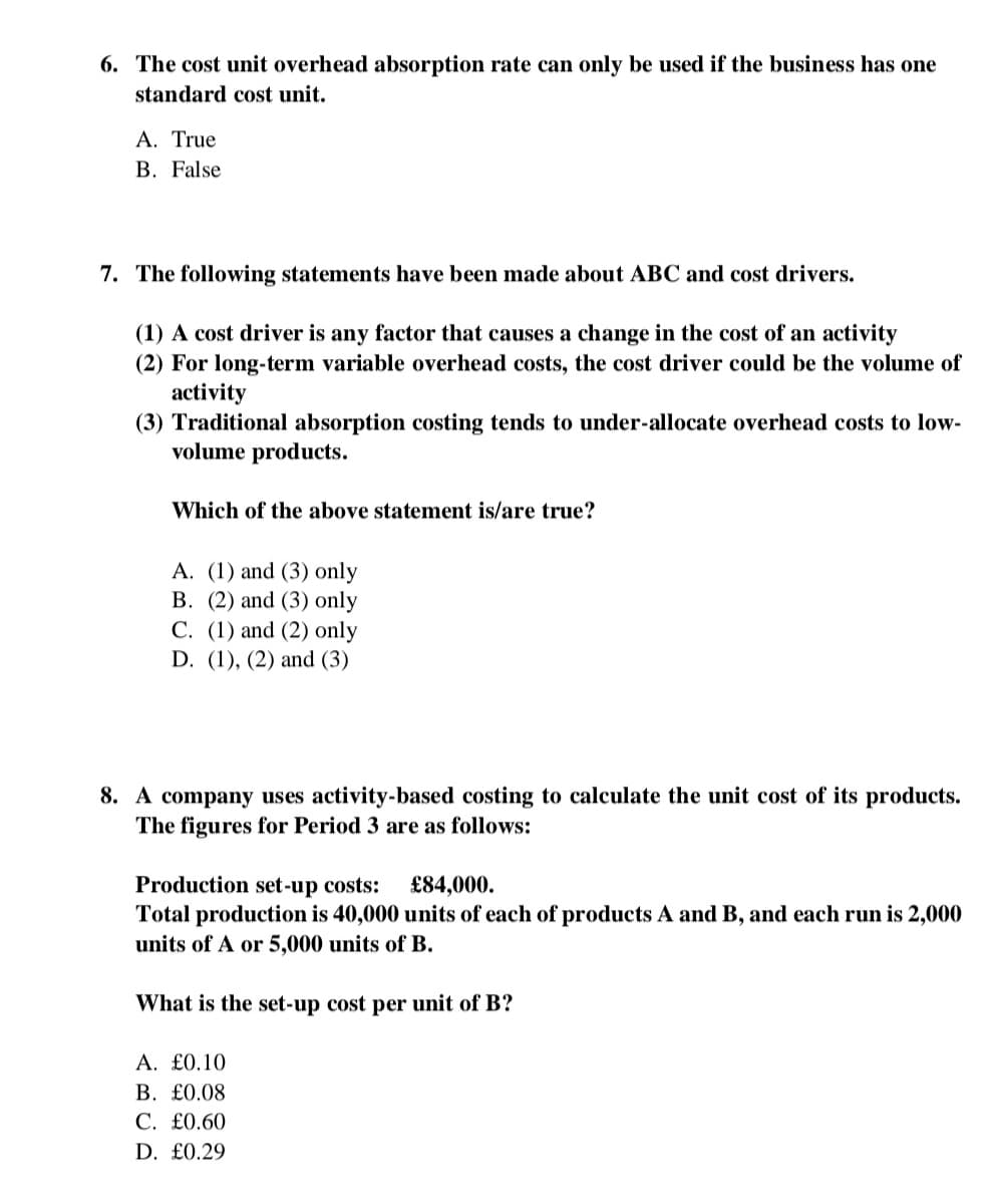 6. The cost unit overhead absorption rate can only be used if the business has one
standard cost unit.
A. True
B. False
7. The following statements have been made about ABC and cost drivers.
(1) A cost driver is any factor that causes a change in the cost of an activity
(2) For long-term variable overhead costs, the cost driver could be the volume of
activity
(3) Traditional absorption costing tends to under-allocate overhead costs to low-
volume products.
Which of the above statement is/are true?
A. (1) and (3) only
B. (2) and (3) only
C. (1) and (2) only
D. (1), (2) and (3)
8. A company uses activity-based costing to calculate the unit cost of its products.
The figures for Period 3 are as follows:
Production set-up costs: £84,000.
Total production is 40,000 units of each of products A and B, and each run is 2,000
units of A or 5,000 units of B.
What is the set-up cost per unit of B?
A. £0.10
B. £0.08
C. £0.60
D. £0.29