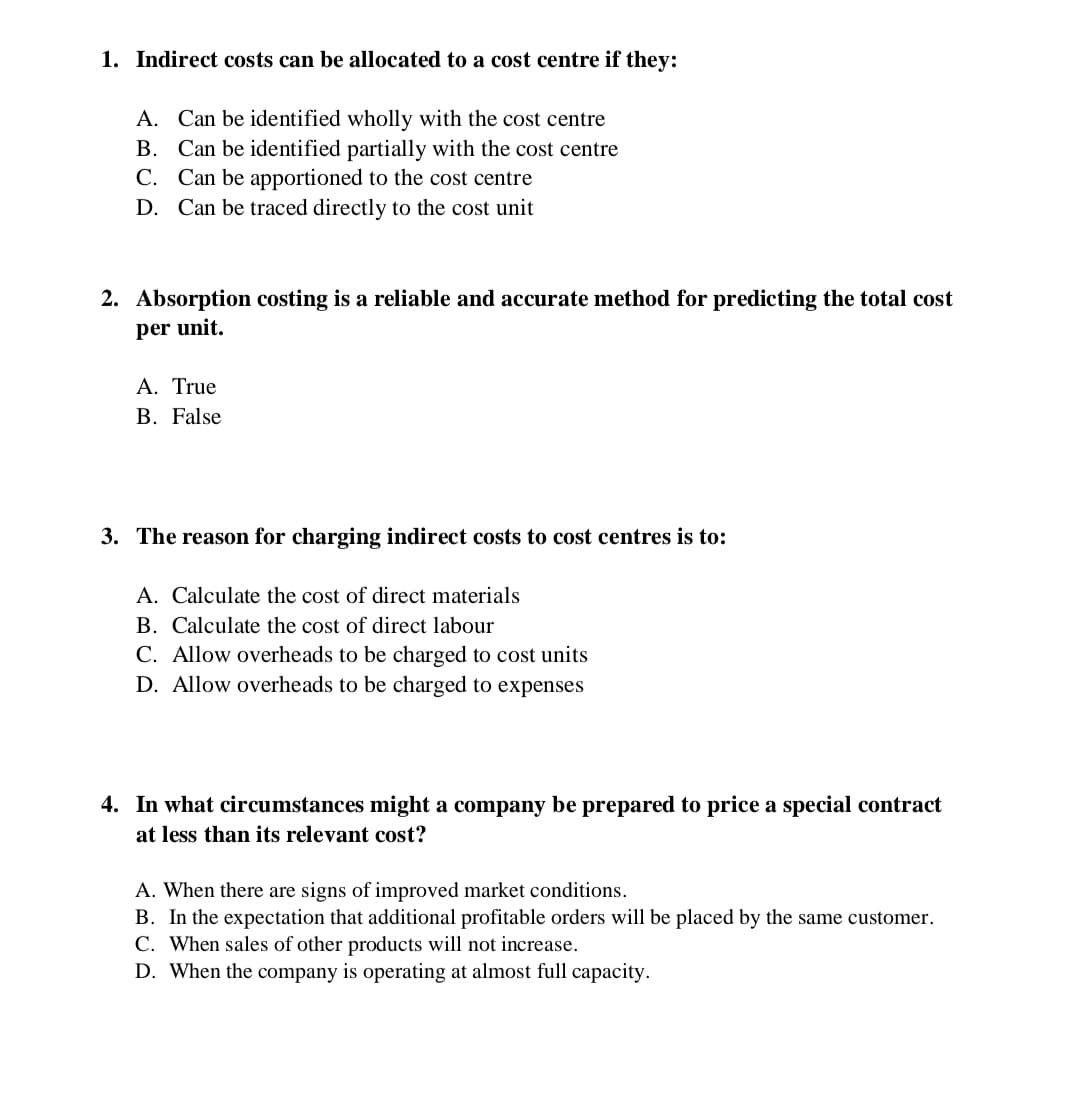 1. Indirect costs can be allocated to a cost centre if they:
A. Can be identified wholly with the cost centre
B. Can be identified partially with the cost centre
C. Can be apportioned to the cost centre
D. Can be traced directly to the cost unit
2. Absorption costing is a reliable and accurate method for predicting the total cost
per unit.
A. True
B. False
3. The reason for charging indirect costs to cost centres is to:
A. Calculate the cost of direct materials
B. Calculate the cost of direct labour
C. Allow overheads to be charged to cost units
D. Allow overheads to be charged to expenses
4. In what circumstances might a company be prepared to price a special contract
at less than its relevant cost?
A. When there are signs of improved market conditions.
B. In the expectation that additional profitable orders will be placed by the same customer.
C. When sales of other products will not increase.
D. When the company is operating at almost full capacity.