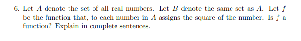 6. Let A denote the set of all real numbers. Let B denote the same set as A. Let f
be the function that, to each number in A assigns the square of the number. Is f a
function? Explain in complete sentences.