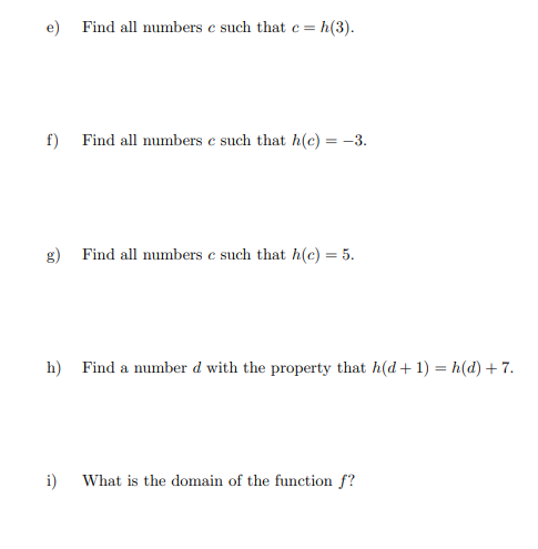 =h(3).
e) Find all numbers ce such that c =
f) Find all numbers c such that h(c) = -3.
g) Find all numbers e such that h(c) = 5.
h) Find a number d with the property that h(d+1) = h(d) +7.
i) What is the domain of the function f?