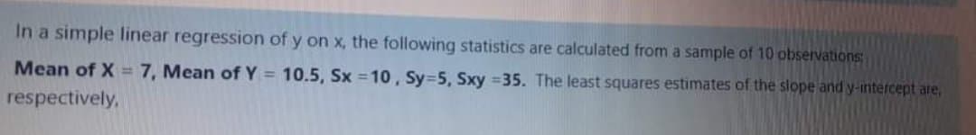 In a simple linear regression of y on x, the following statistics are calculated from a sample of 10 observations
Mean of X= 7, Mean of Y = 10.5, Sx =10 , Sy=5, Sxy 35. The least squares estimates of the slope and y-intercept are,
respectively,
