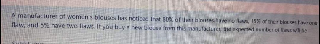 A manufacturer of women's blouses has noticed that 80% of their blouses have no flaws, 15% of their blouses have one
flaw, and 5% have two flaws. If you buy a new blouse from this manufacturer, the expected number of flaws will be
Soloct
