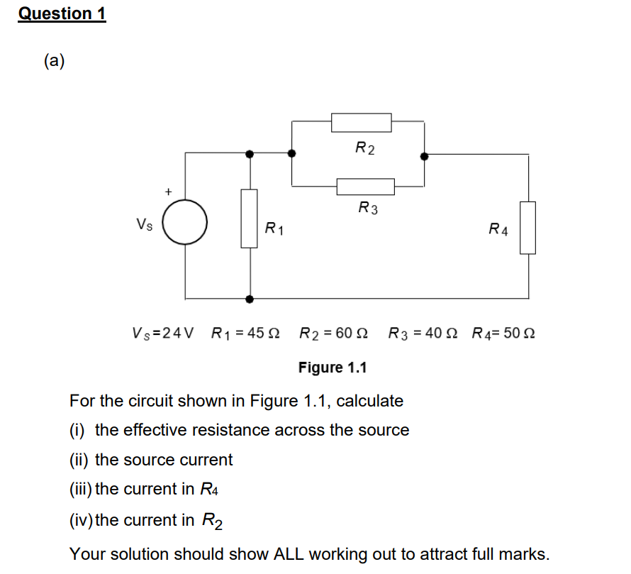 Question 1
(a)
Vs
R₁
R2
R3
R4
Vs=24V R₁ = 452 R₂ = 60
Figure 1.1
For the circuit shown in Figure 1.1, calculate
(i) the effective resistance across the source
(ii) the source current
(iii) the current in R4
(iv) the current in R₂
Your solution should show ALL working out to attract full marks.
R3 = 40 R 4= 50