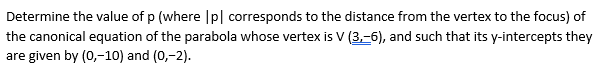 Determine the value of p (where |p| corresponds to the distance from the vertex to the focus) of
the canonical equation of the parabola whose vertex is V (3,-6), and such that its y-intercepts they
are given by (0,-10) and (0,-2).
