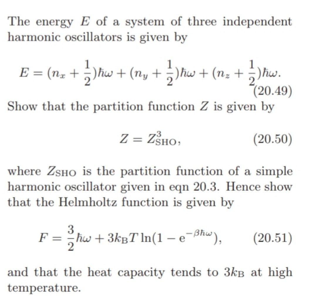 The energy E of a system of three independent
harmonic oscillators is given by
1
E = (Nx + ½)ħw + (ny + ½ )ħw + (nz + 1⁄)ħw.
2
(20.49)
Show that the partition function Z is given by
Z = ZSHO,
(20.50)
where ZSHO is the partition function of a simple
harmonic oscillator given in eqn 20.3. Hence show
that the Helmholtz function is given by
3
F = = ħw + 3k³Tln(1 – e¯ßhw), (20.51)
and that the heat capacity tends to 3kB at high
temperature.