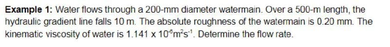 Example 1: Water flows through a 200-mm diameter watermain. Over a 500-m length, the
hydraulic gradient line falls 10 m. The absolute roughness of the watermain is 0.20 mm. The
kinematic viscosity of water is 1.141 x 10°m²s¹. Determine the flow rate.