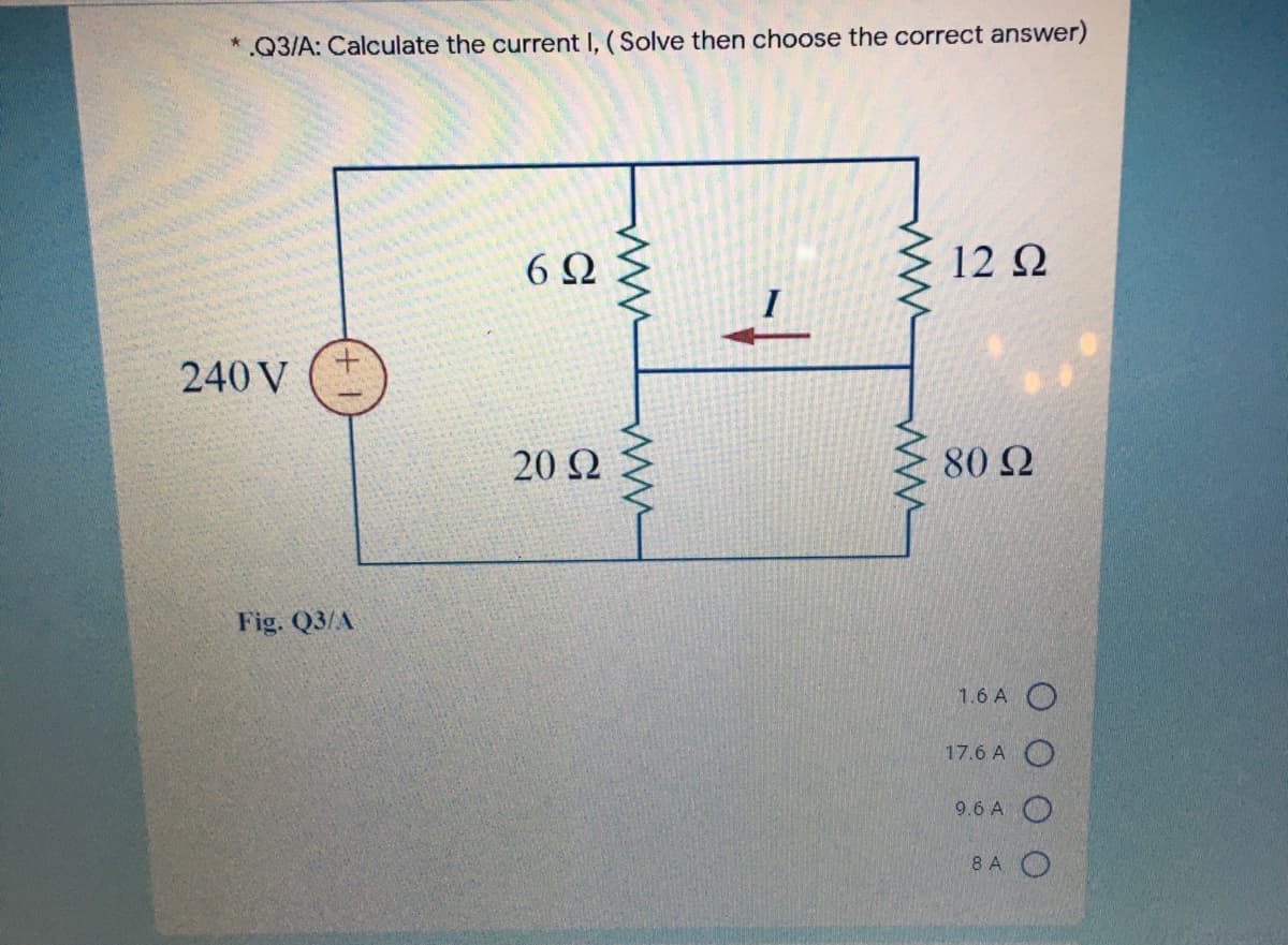 .Q3/A: Calculate the current I, (Solve then choose the correct answer)
6Ω
12 2
240 V
20Ω
80 2
Fig. Q3/A
1.6 A O
17.6 A O
9.6 A O
8 A O
