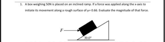 1. A box weighing 50N is placed on an inclined ramp. If a force was applied along the x-axis to
initiate its movement along a rough surface of ju 0.66. Evaluate the magnitude of that force.
F-
30.0°
