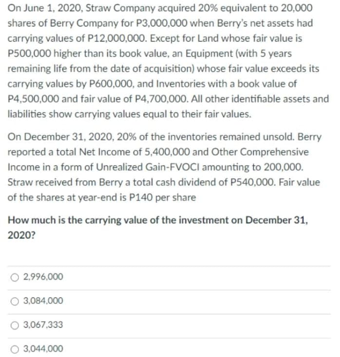 On June 1, 2020, Straw Company acquired 20% equivalent to 20,000
shares of Berry Company for P3,000,000 when Berry's net assets had
carrying values of P12,000,000. Except for Land whose fair value is
P500,000 higher than its book value, an Equipment (with 5 years
remaining life from the date of acquisition) whose fair value exceeds its
carrying values by P600,000, and Inventories with a book value of
P4,500,000 and fair value of P4,700,000. All other identifiable assets and
liabilities show carrying values equal to their fair values.
On December 31, 2020, 20% of the inventories remained unsold. Berry
reported a total Net Income of 5,400,000 and Other Comprehensive
Income in a form of Unrealized Gain-FVOCI amounting to 200,000.
Straw received from Berry a total cash dividend of P540,000. Fair value
of the shares at year-end is P140 per share
How much is the carrying value of the investment on December 31,
2020?
O 2,996,000
O 3,084,000
3,067,333
O 3,044,000
