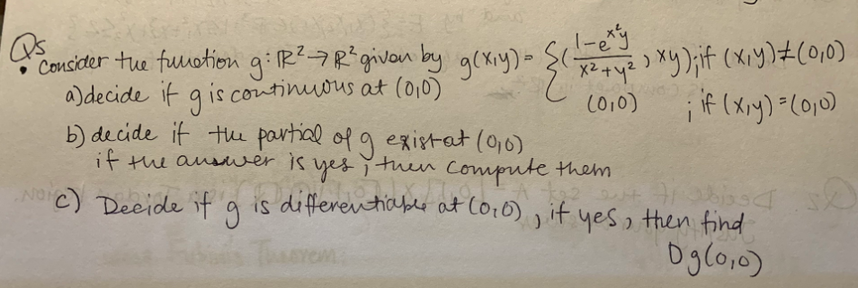 Consider tue fuuotion giR?7Rigivon by g(xiy)- {(e
a)decide it g is continuous at (0,0)
b) decide it the partial of g existat (0,0)
if the ausver
C010)
is yes ituen Ccompute them
is differentiablr at Co:0) , it yes then find
NC) Deeide if
Dglo,0)
