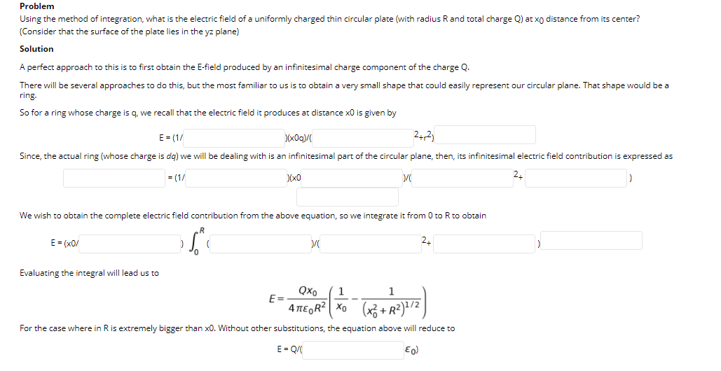 Problem
Using the method of integration, what is the electric field of a uniformly charged thin circular plate (with radius Rand total charge Q) at xo distance from its center?
(Consider that the surface of the plate lies in the yz plane)
Solution
A perfect approach to this is to first obtain the E-field produced by an infinitesimal charge component of the charge Q.
There will be several approaches to do this, but the most familiar to us is to obtain a very small shape that could easily represent our circular plane. That shape would be a
ring.
So for a ring whose charge is q, we recall that the electric field it produces at distance x0 is given by
E = (1/
D(x0q)/
24,2)
Since, the actual ring (whose charge is dg) we will be dealing with is an infinitesimal part of the circular plane, then, its infinitesimal electric field contribution is expressed as
= (1/
D(x0
We wish to obtain the complete electric field contribution from the above equation, so we integrate it from 0 to R to obtain
E = (x0/
Evaluating the integral will lead us to
QXo
1
1
E=
4 TEGR? Xo (x3 +R²)=/2
For the case where in R is extremely bigger than x0. Without other substitutions, the equation above will reduce to
E= Q
