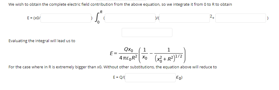 We wish to obtain the complete electric field contribution from the above equation, so we integrate it from 0 to R to obtain
R
E = (X0/
24
Evaluating the integral will lead us to
Qxo
1
1
E=
4 nE,R? Xo (x3 + R?) /2
For the case where in R is extremely bigger than x0. Without other substitutions, the equation above will reduce to
E = Q/(
E0)
