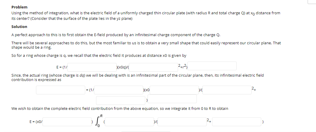 Problem
Using the method of integration, what is the electric field of a uniformly charged thin circular plate (with radius R and total charge Q) at xo distance from
its center? (Consider that the surface of the plate lies in the yz plane)
Solution
A perfect approach to this is to first obtain the E-field produced by an infinitesimal charge component of the charge Q.
There will be several approaches to do this, but the most familiar to us is to obtain a very small shape that could easily represent our circular plane. That
shape would be a ring.
So for a ring whose charge is q. we recall that the electric field it produces at distance x0 is given by
E = (1/
)(x0q)/
24,2)
Since, the actual ring (whose charge is dg) we will be dealing with is an infinitesimal part of the circular plane, then, its infinitesimal electric field
contribution is expressed as
= (1/
)(x0
We wish to obtain the complete electric field contribution from the above equation, so we integrate it from 0 to R to obtain
E = (x0/
2.
