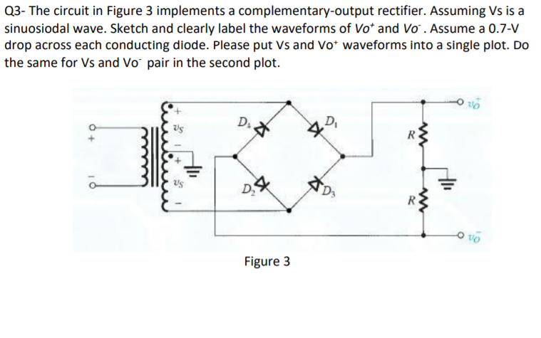 Q3- The circuit in Figure 3 implements a complementary-output rectifier. Assuming Vs is a
sinuosiodal wave. Sketch and clearly label the waveforms of Vo* and Vo. Assume a 0.7-V
drop across each conducting diode. Please put Vs and Vo* waveforms into a single plot. Do
the same for Vs and Vo pair in the second plot.
D.
Figure 3
