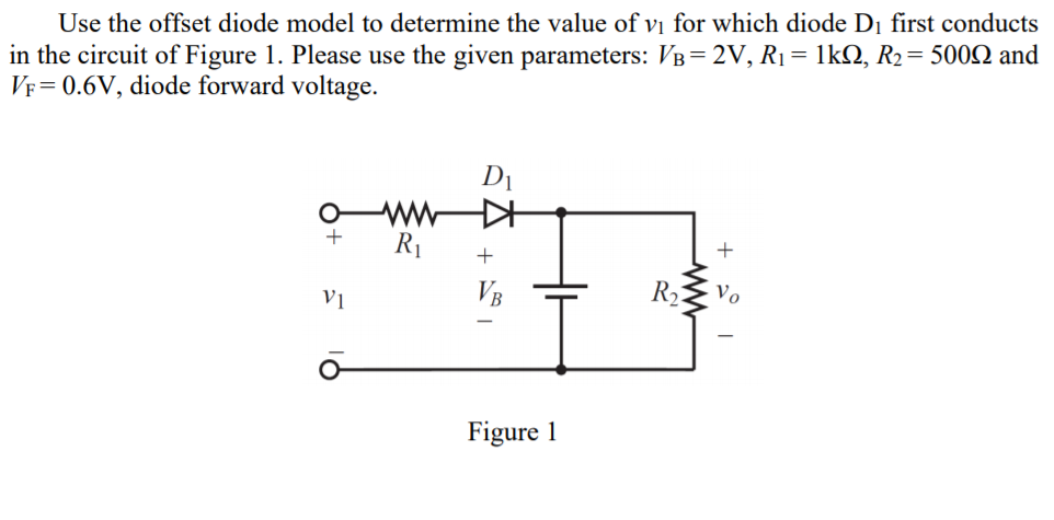 Use the offset diode model to determine the value of vị for which diode Dị first conducts
in the circuit of Figure 1. Please use the given parameters: VB= 2V, R1= 1kQ, R2= 500Q and
VF= 0.6V, diode forward voltage.
D1
ww
R1
+
+
VB
R
Vo
Figure 1
