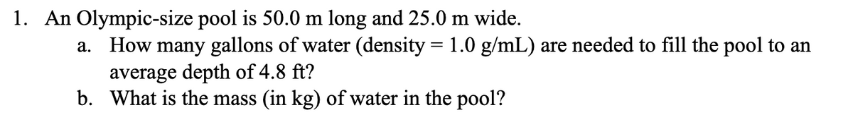 1. An Olympic-size pool is 50.0 m long and 25.0 m wide.
a. How many gallons of water (density = 1.0 g/mL) are needed to fill the pool to an
average depth of 4.8 ft?
b. What is the mass (in kg) of water in the pool?