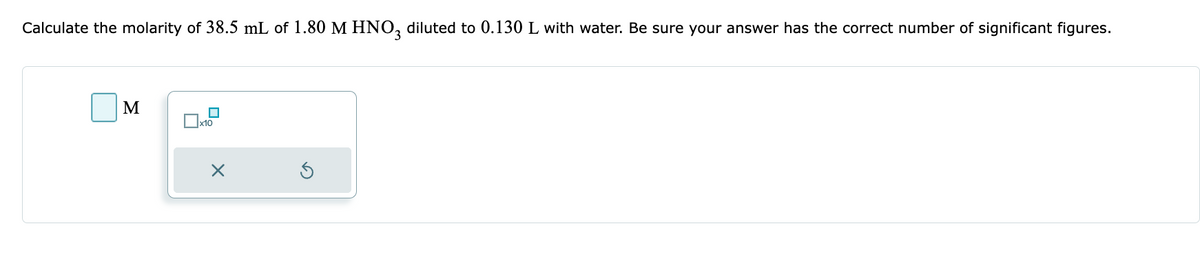 Calculate the molarity of 38.5 mL of 1.80 M HNO3 diluted to 0.130 L with water. Be sure your answer has the correct number of significant figures.
M
x10
X