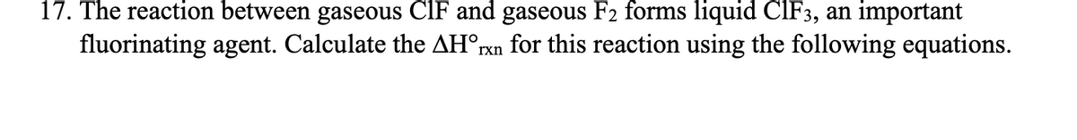 17. The reaction between gaseous CIF and gaseous F₂ forms liquid CIF3, an important
fluorinating agent. Calculate the AH°rxn for this reaction using the following equations.