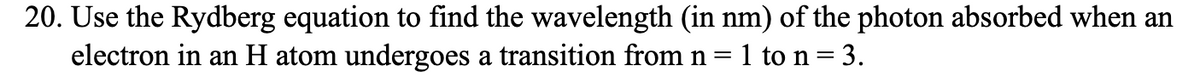 20. Use the Rydberg equation to find the wavelength (in nm) of the photon absorbed when an
electron in an H atom undergoes a transition from n 1 to n = 3.