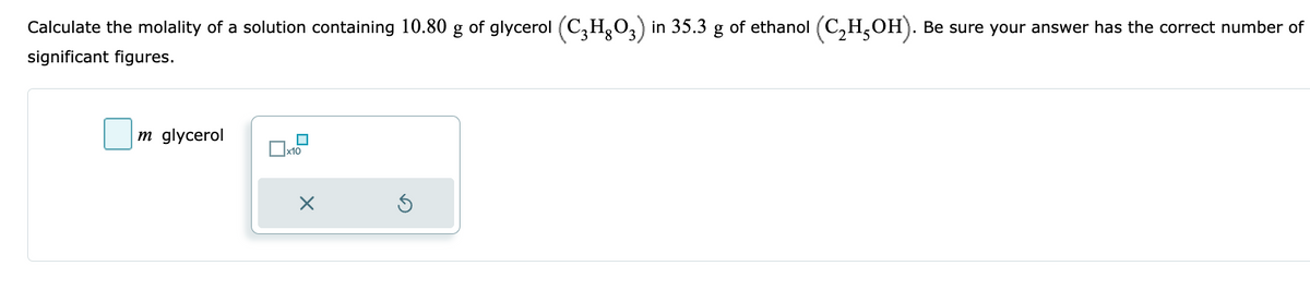 Calculate the molality of a solution containing 10.80 g of glycerol (C₂H₂O3) in 35.3 of ethanol (C₂H5OH). Be sure your answer has the correct number of
significant figures.
m glycerol
☐x10
X