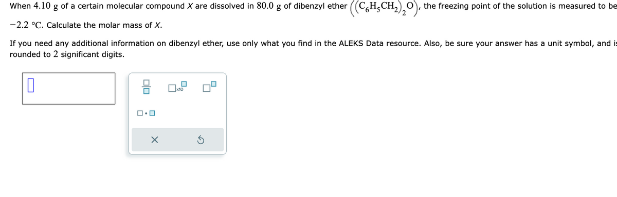 When 4.10 g of a certain molecular compound X are dissolved in 80.0 g of dibenzyl ether ((CH₂CH₂)₂O), the freezing point of the solution is measured to be
2
-2.2 °C. Calculate the molar mass of X.
If you need any additional information on dibenzyl ether, use only what you find in the ALEKS Data resource. Also, be sure your answer has a unit symbol, and is
rounded to 2 significant digits.
0
ロ・ロ
X
0x10