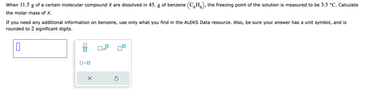 (CH), the freezing point of the solution is measured to be 3.5 °C. Calculate
If you need any additional information on benzene, use only what you find in the ALEKS Data resource. Also, be sure your answer has a unit symbol, and is
rounded to 2 significant digits.
0
When 11.5 g of a certain molecular compound X are dissolved in 45. g of benzene
the molar mass of X.
ロ・ロ
X
0x1.2