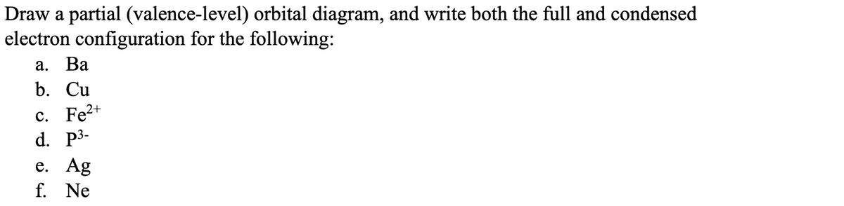 Draw a partial (valence-level) orbital diagram, and write both the full and condensed
electron configuration for the following:
a. Ba
b. Cu
c. Fe2+
d. p³-
e. Ag
f. Ne