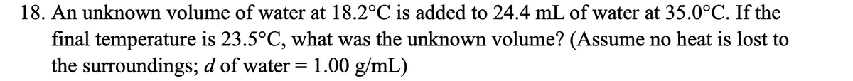 18. An unknown volume of water at 18.2°C is added to 24.4 mL of water at 35.0°C. If the
final temperature is 23.5°C, what was the unknown volume? (Assume no heat is lost to
the surroundings; d of water = 1.00 g/mL)