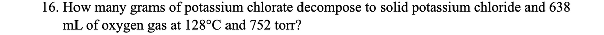 16. How many grams of potassium chlorate decompose to solid potassium chloride and 638
mL of oxygen gas at 128°C and 752 torr?