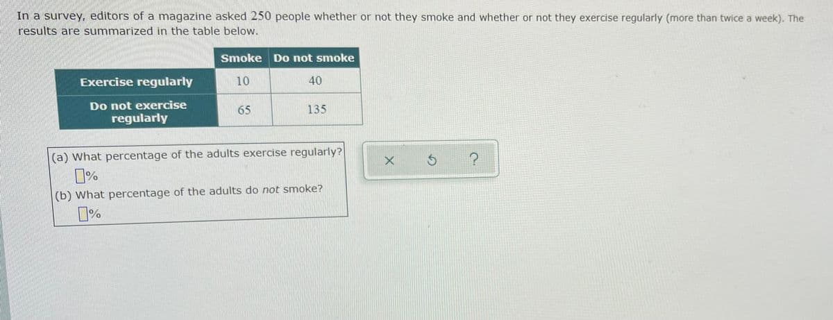 In a survey, editors of a magazine asked 250 people whether or not they smoke and whether or not they exercise regularly (more than twice a week). The
results are summarized in the table below.
Smoke Do not smoke
Exercise regularly
10
40
Do not exercise
regularly
65
135
(a) What percentage of the adults exercise regularly?
(b) What percentage of the adults do not smoke?
%
