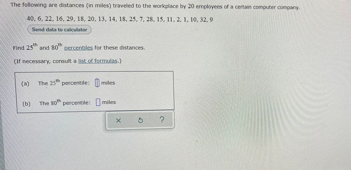 The following are distances (in miles) traveled to the workplace by 20 employees of a certain computer company.
40, 6, 22, 16, 29, 18, 20, 13, 14, 18, 25, 7, 28, 15, 11, 2, 1, 10, 32, 9
Send data to calculator
.th
th
Find 25" and 80 percentiles for these distances.
(If necessary, consult a list of formulas.)
th
(a)
The 25 percentile:
(b)
The 80th percentile: miles
