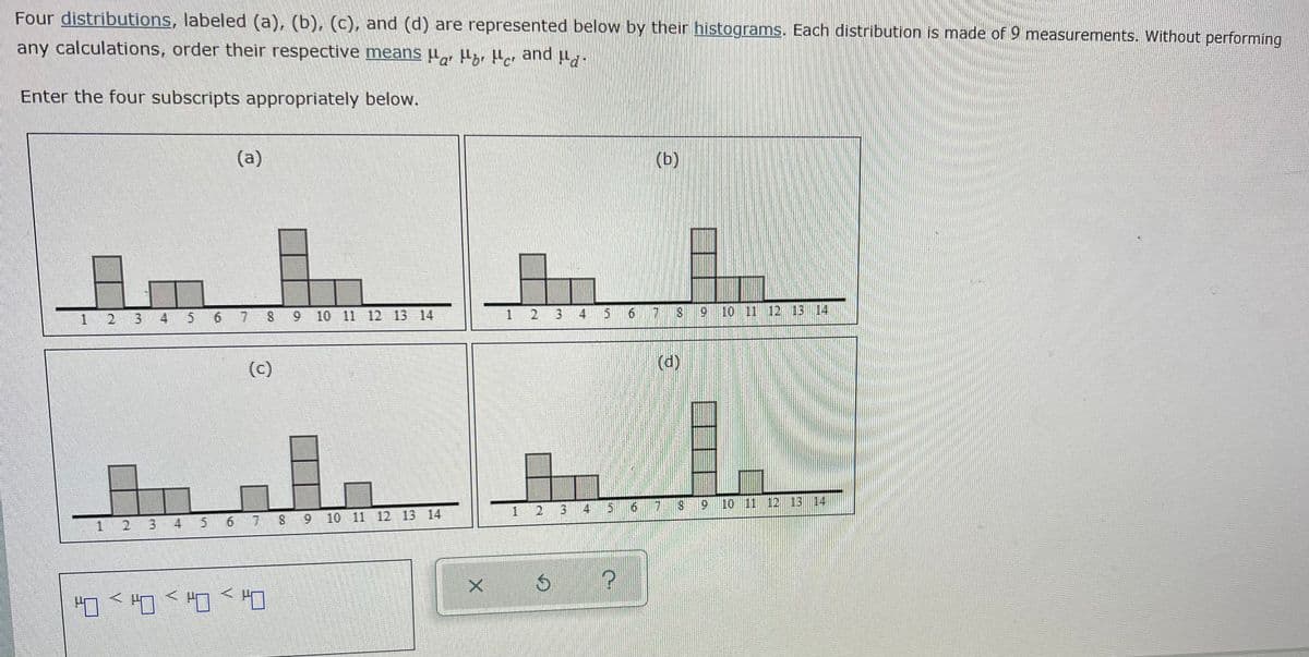 Hor Her and ld"
Four distributions, labeled (a), (b), (c), and (d) are represented below by their histograms. Each distribution is made of 9 measurements. Without performing
any calculations, order their respective means µ, µzr Hor
Enter the four subscripts appropriately below.
(a)
(b)
1 2 3 4
6 7 S 9 10 11 12 13 14
2
4
10 11 12 13 14,
(c)
(d)
4
56
6.
10 11 12 13 14
1.
3.
5 6
7 8
10 11 12 13 14
2
8.
2.
