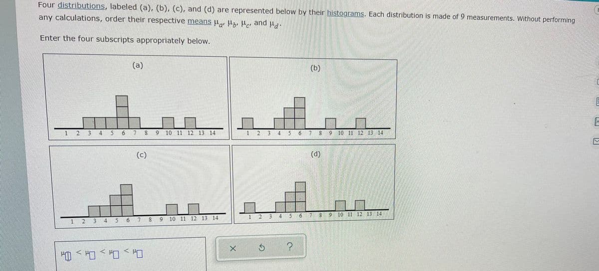 Four distributions, labeled (a), (b), (c), and (d) are represented below by their histograms. Each distribution is made of 9 measurements. Without performing
any calculations, order their respective means u,, µ;r Har and u.
Enter the four subscripts appropriately below.
(a)
(b)
A.
3.
4
5 6
S
9 10 11 12 13 14
3 4 5
10 11 12 13 14
(c)
(d)
1 2 3
4.
6.
11 12 13 14
2.
6.
7 8 9 10 11 12 13 14
2.
