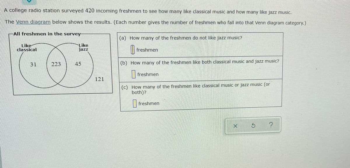 A college radio station surveyed 420 incoming freshmen to see how many like classical music and how many like jazz music.
The Venn diagram below shows the results. (Each number gives the number of freshmen who fall into that Venn diagram category.)
All freshmen in the survey
(a) How many of the freshmen do not like jazz music?
Like
classical
Like
jazz
| freshmen
31
223
45
(b) How many of the freshmen like both classical music and jazz music?
| freshmen
121
(c) How many of the freshmen like classical music or jazz music (or
both)?
| freshmen
