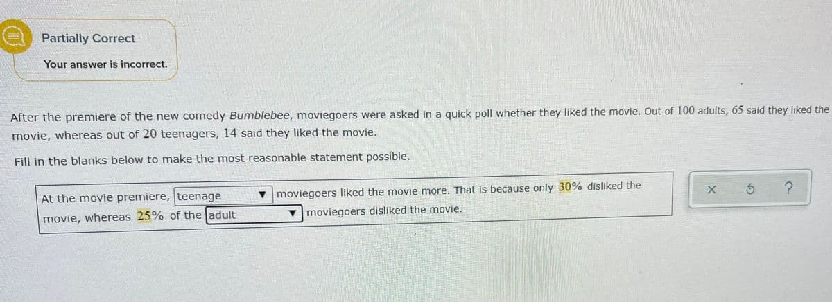 Partially Correct
Your answer is incorrect.
After the premiere of the new comedy Bumblebee, moviegoers were asked in a quick poll whether they liked the movie. Out of 100 adults, 65 said they liked the
movie, whereas out of 20 teenagers, 14 said they liked the movie.
Fill in the blanks below to make the most reasonable statement possible.
At the movie premiere, teenage
v moviegoers liked the movie more. That is because only 30% disliked the
vmoviegoers disliked the movie.
movie, whereas 25% of the adult
