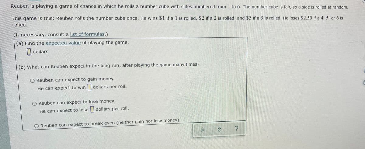 Reuben is playing a game of chance in which he rolls a number cube with sides numbered from 1 to 6. The number cube is fair, so a side is rolled at random.
This game is this: Reuben rolls the number cube once. He wins $1 if a 1 is rolled, $2 if a 2 is rolled, and $3 if a 3 is rolled. He loses $2.50 if a 4, 5, or 6 is
rolled.
(If necessary, consult a list of formulas.)
(a) Find the expected value of playing the game.
| dollars
(b) What can Reuben expect in the long run, after playing the game many times?
O Reuben can expect to gain money.
He can expect to win dollars per roll.
O Reuben can expect to lose money.
He can expect to lose dollars per roll.
O Reuben can expect to break even (neither gain nor lose money).
