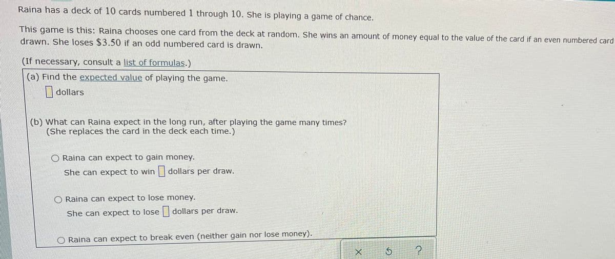 Raina has a deck of 10 cards numbered 1 through 10. She is playing a game of chance.
This game is this: Raina chooses one card from the deck at random. She wins an amount of money equal to the value of the card if an even numbered card
drawn. She loses $3.50 if an odd numbered card is drawn.
(If necessary, consult a list of formulas.)
(a) Find the expected value of playing the game.
| dollars
(b) What can Raina expect in the long run, after playing the game many times?
(She replaces the card in the deck each time.)
O Raina can expect to gain money.
She can expect to win dollars per draw.
O Raina can expect to lose money.
She can expect to lose dollars per draw.
Raina can expect to break even (neither gain nor lose money).
