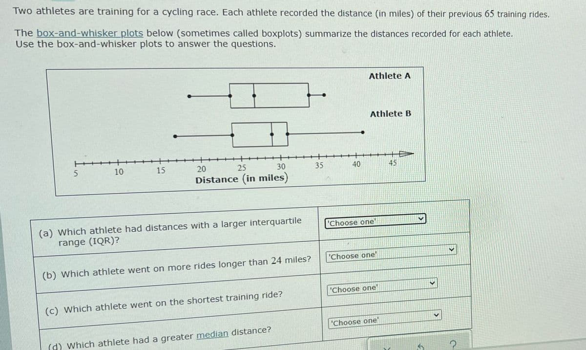 Two athletes are training for a cycling race. Each athlete recorded the distance (in miles) of their previous 65 training rides.
The box-and-whisker plots below (sometimes called boxplots) summarize the distances recorded for each athlete.
Use the box-and-whisker plots to answer the questions.
Athlete A
Athlete B
10
15
20
25
30
35
40
45
Distance (in miles)
(a) Which athlete had distances with a larger interquartile
range (IQR)?
"Choose one
'Choose one'
(b) Which athlete went on more rides longer than 24 miles?
"Choose one'
(c) Which athlete went on the shortest training ride?
"Choose one
(d) Which athlete had a greater median distance?
