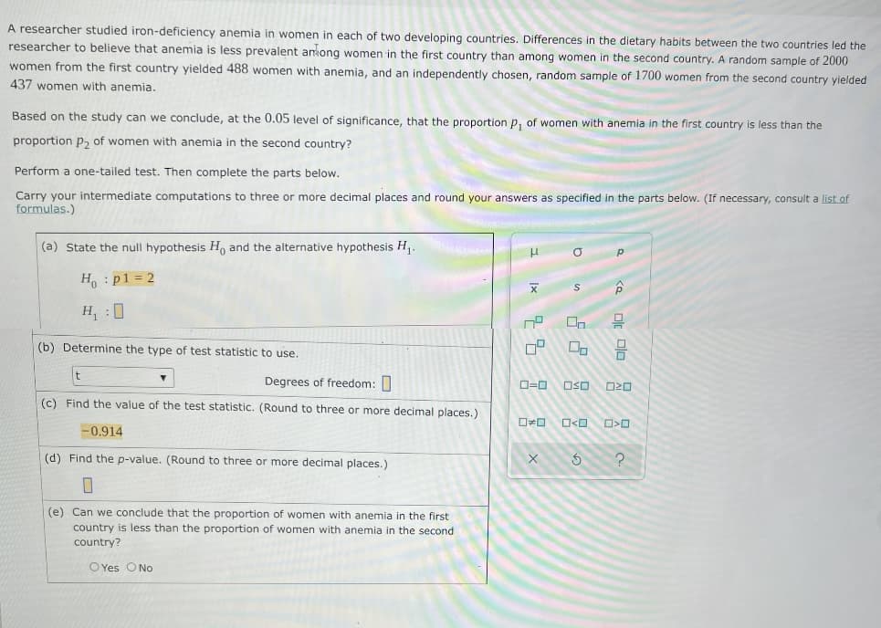 A researcher studied iron-deficiency anemia in women in each of two developing countries. Differences in the dietary habits between the two countries led the
researcher to believe that anemia is less prevalent anong women in the first country than among women in the second country. A random sample of 2000
women from the first country yielded 488 women with anemia, and an independently chosen, random sample of 1700 women from the second country yielded
437 women with anemia.
Based on the study can we conclude, at the 0.05 level of significance, that the proportion p, of women with anemia in the first country is less than the
proportion p, of women with anemia in the second country?
Perform a one-tailed test. Then complete the parts below.
Carry your intermediate computations to three or more decimal places and round your answers as specified in the parts below. (If necessary, consult a list of
formulas.)
(a) State the null hypothesis H, and the alternative hypothesis H,.
H : p1 = 2
H, :0
On
(b) Determine the type of test statistic to use.
Degrees of freedom: 0
OSO
(c) Find the value of the test statistic. (Round to three or more decimal places.)
-0.914
(d) Find the p-value. (Round to three or more decimal places.)
(e) Can we conclude that the proportion of women with anemia in the first
country is less than the proportion of women with anemia in the second
country?
O Yes ONo
