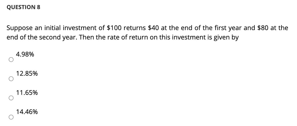 QUESTION 8
Suppose an initial investment of $100 returns $40 at the end of the first year and $80 at the
end of the second year. Then the rate of return on this investment is given by
4.98%
12.85%
11.65%
14.46%
