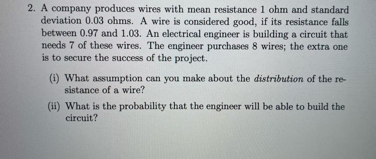 2. A company produces wires with mean resistance 1 ohm and standard
deviation 0.03 ohms. A wire is considered good, if its resistance falls
between 0.97 and 1.03. An electrical engineer is building a circuit that
needs 7 of these wires. The engineer purchases 8 wires; the extra one
is to secure the success of the project.
(i) What assumption can you make about the distribution of the re-
sistance of a wire?
(ii) What is the probability that the engineer will be able to build the
circuit?
