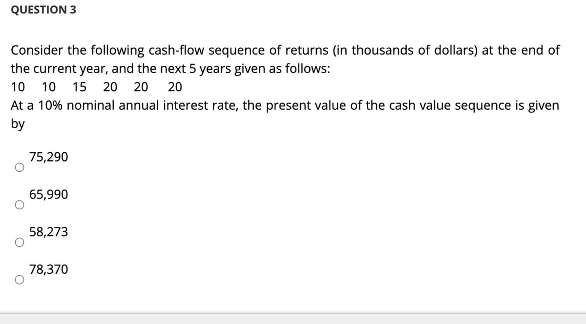QUESTION 3
Consider the following cash-flow sequence of returns (in thousands of dollars) at the end of
the current year, and the next 5 years given as follows:
10
10
15
20
20
20
At a 10% nominal annual interest rate, the present value of the cash value sequence is given
by
75,290
65,990
58,273
78,370
