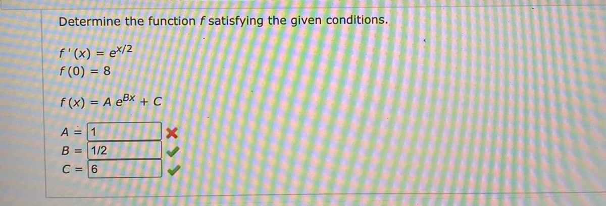 Determine the function f satisfying the given conditions.
f'(x) = e*/2
f (0) = 8
f (x) = A e5x + C
%3D
A = 1
B = 1/2
C = 6
X >>
