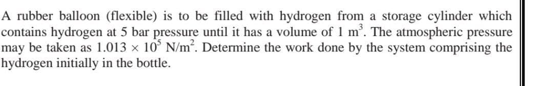 A rubber balloon (flexible) is to be filled with hydrogen from a storage cylinder which
contains hydrogen at 5 bar pressure until it has a volume of 1 m³. The atmospheric pressure
may be taken as 1.013 × 105 N/m². Determine the work done by the system comprising the
hydrogen initially in the bottle.
X