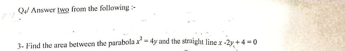 Q4/ Answer two from the following :-
3- Find the area between the parabola x² = 4y and the straight line x -2y + 4 = 0
(