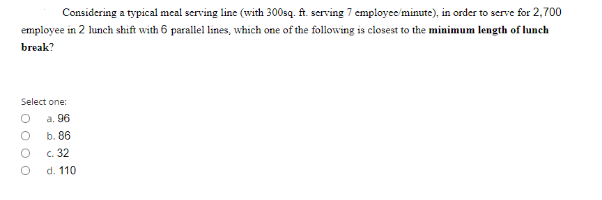 Considering a typical meal serving line (with 300sq. ft. serving 7 employee/minute), in order to serve for 2,700
employee in 2 lunch shift with 6 parallel lines, which one of the following is closest to the minimum length of lunch
break?
Select one:
а. 96
b. 86
с. 32
d. 110
