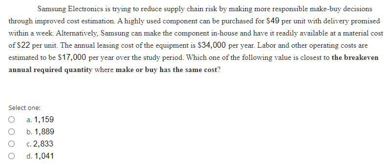 Samsung Electronics is trying to reduce supply chain risk by making more responsible make-buy decisions
through improved cost estimation. A highly used component can be purchased for $49 per unit with delivery promised
within a week. Alternatively, Samsung can make the component in-house and have it readily available at a material cost
of $22 per unit. The annual leasing cost of the equipment is $34,000 per year. Labor and other operating costs are
estimated to be $17,000 per year over the study period. Which one of the following value is closest to the breakeven
annual required quantity where make or buy has the same cost?
Select one:
a. 1,159
b. 1,889
c. 2,833
d. 1,041
